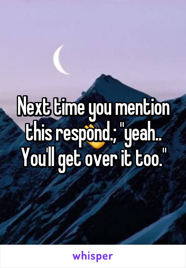 Next time you mention this respond.; "yeah.. You'll get over it too."