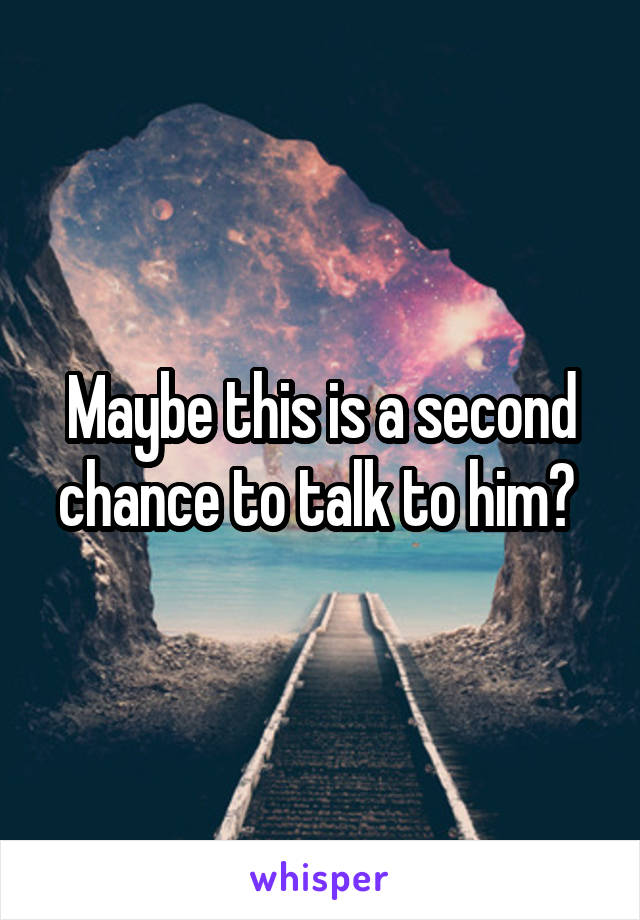 Maybe this is a second chance to talk to him? 