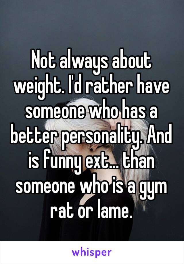 Not always about weight. I'd rather have someone who has a better personality. And is funny ext… than someone who is a gym rat or lame. 