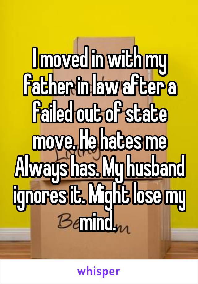 I moved in with my father in law after a failed out of state move. He hates me Always has. My husband ignores it. Might lose my mind. 