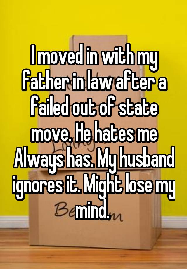 I moved in with my father in law after a failed out of state move. He hates me Always has. My husband ignores it. Might lose my mind. 