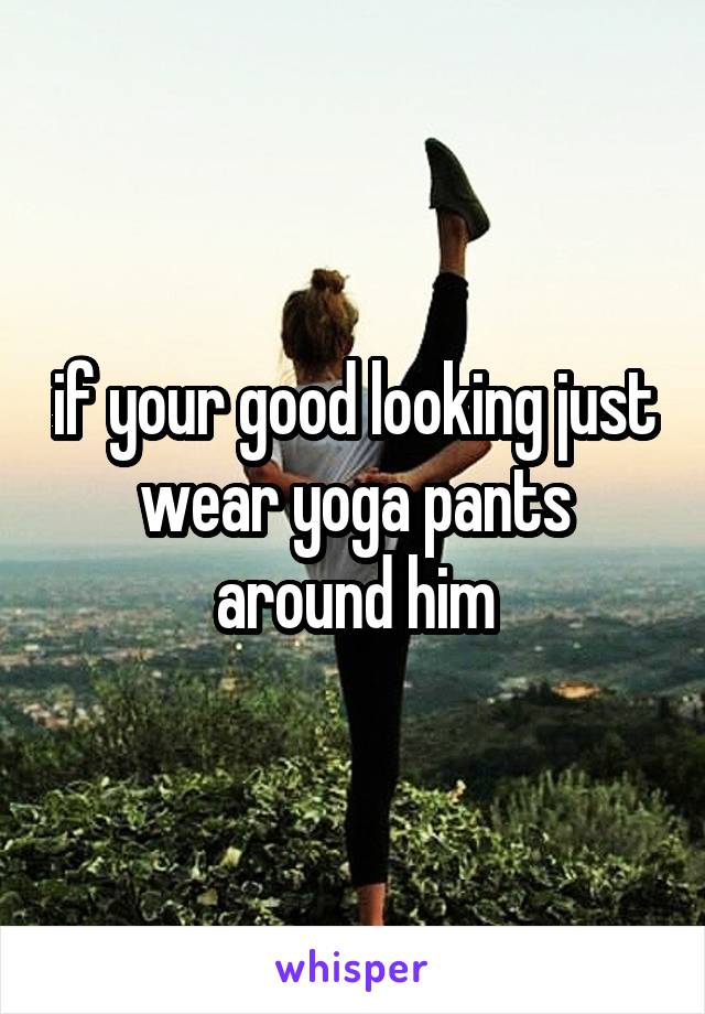 if your good looking just wear yoga pants around him
