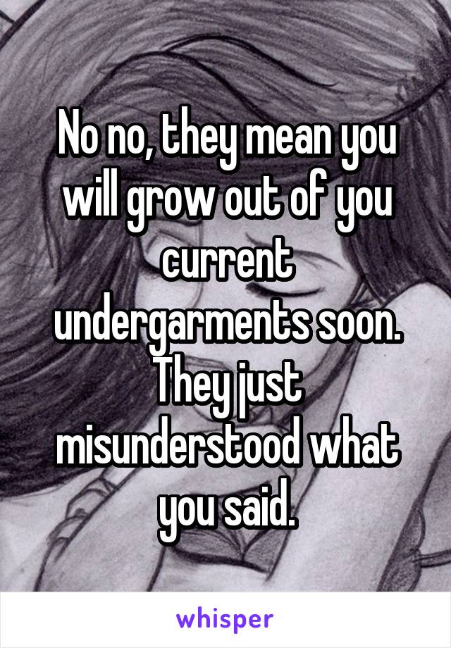 No no, they mean you will grow out of you current undergarments soon. They just misunderstood what you said.