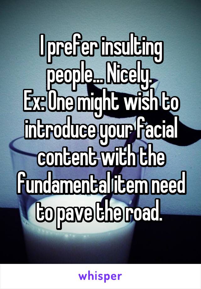 I prefer insulting people... Nicely. 
Ex: One might wish to introduce your facial content with the fundamental item need to pave the road. 
