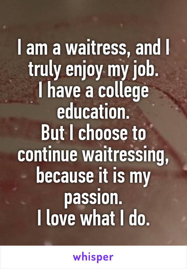 I am a waitress, and I truly enjoy my job.
I have a college education.
But I choose to continue waitressing, because it is my passion.
I love what I do.