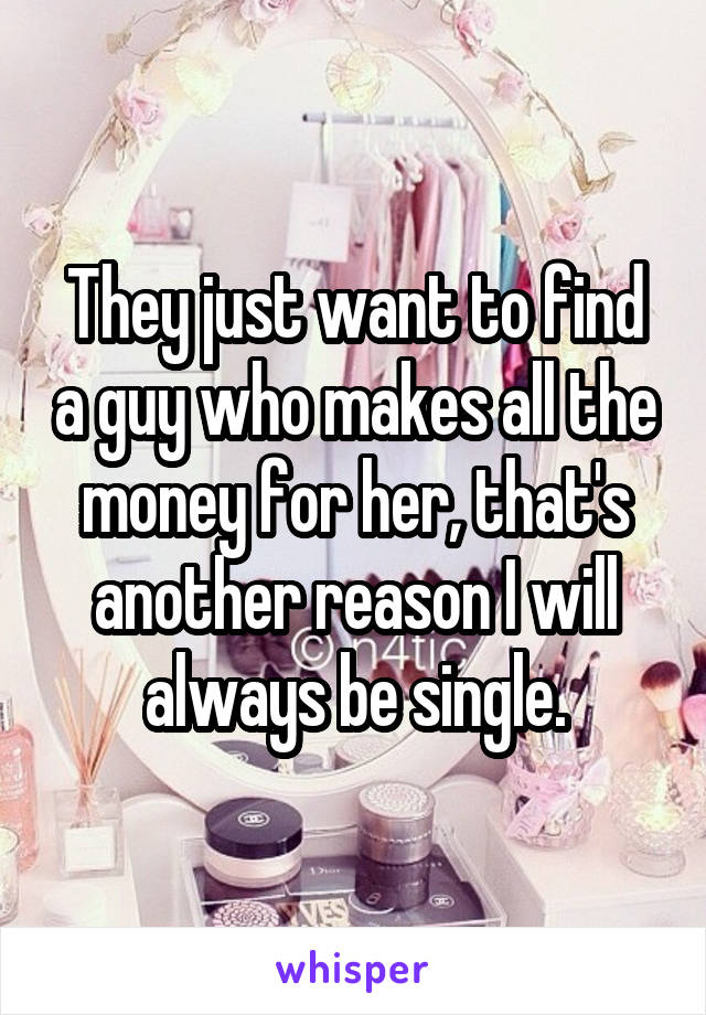 They just want to find a guy who makes all the money for her, that's another reason I will always be single.