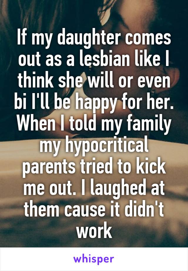 If my daughter comes out as a lesbian like I think she will or even bi I'll be happy for her.
When I told my family my hypocritical parents tried to kick me out. I laughed at them cause it didn't work
