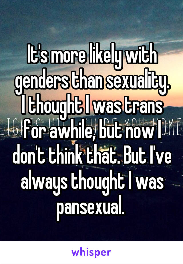 It's more likely with genders than sexuality. I thought I was trans for awhile, but now I don't think that. But I've always thought I was pansexual. 