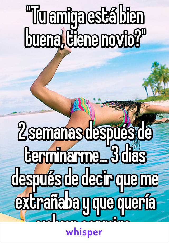 "Tu amiga está bien buena, tiene novio?"



2 semanas después de terminarme... 3 dias después de decir que me extrañaba y que quería volver conmigo 