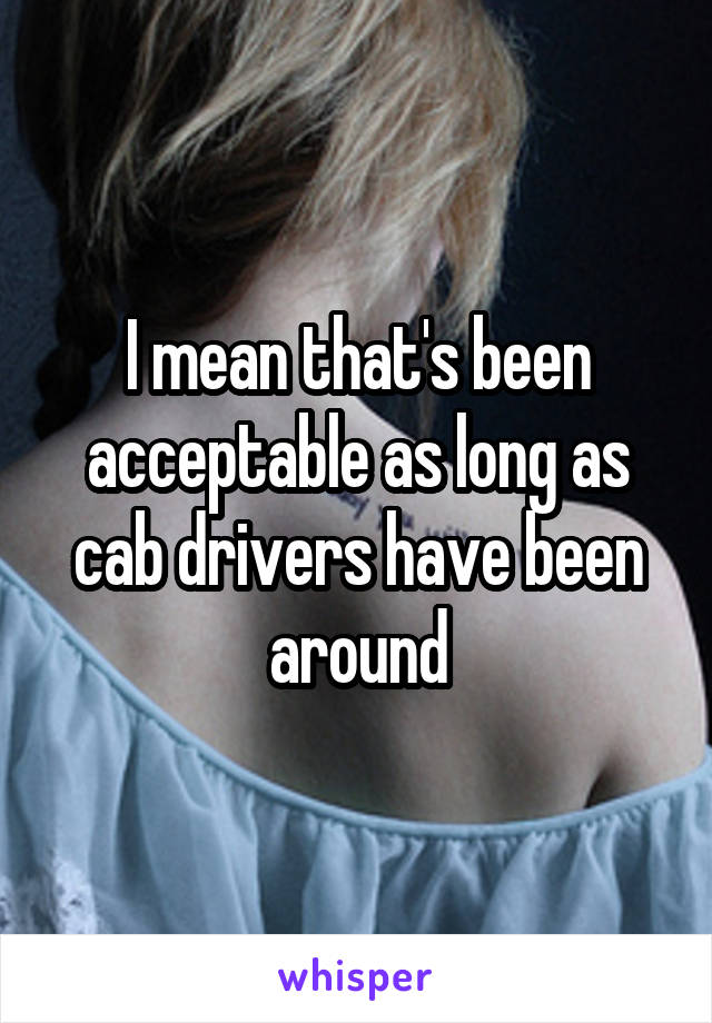 I mean that's been acceptable as long as cab drivers have been around