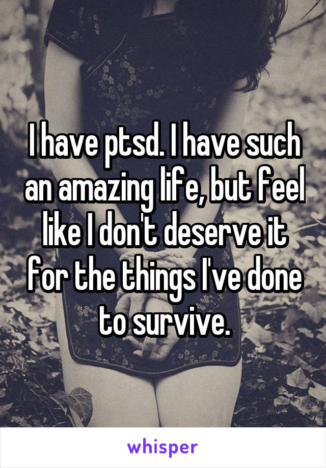 I have ptsd. I have such an amazing life, but feel like I don't deserve it for the things I've done to survive.