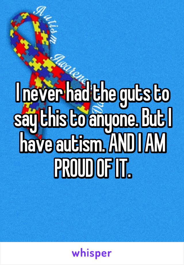 I never had the guts to say this to anyone. But I have autism. AND I AM PROUD OF IT.