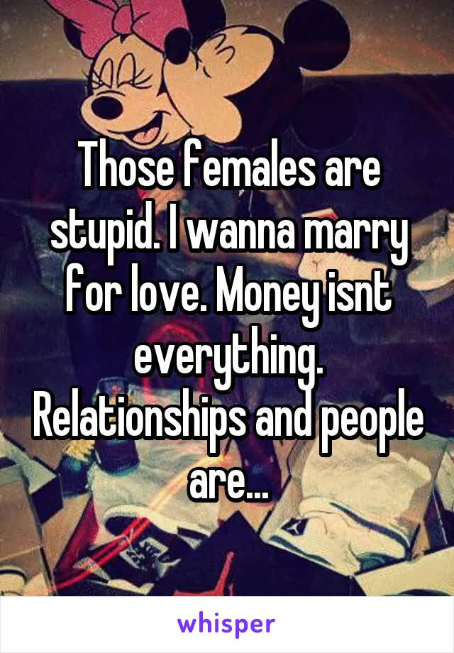 Those females are stupid. I wanna marry for love. Money isnt everything. Relationships and people are...