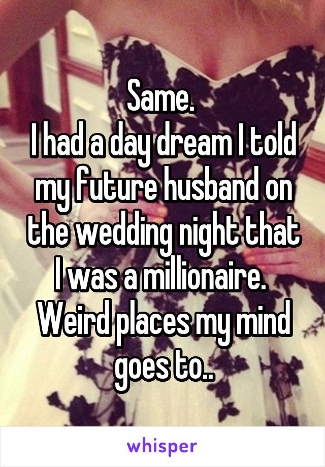 Same. 
I had a day dream I told my future husband on the wedding night that I was a millionaire. 
Weird places my mind goes to..