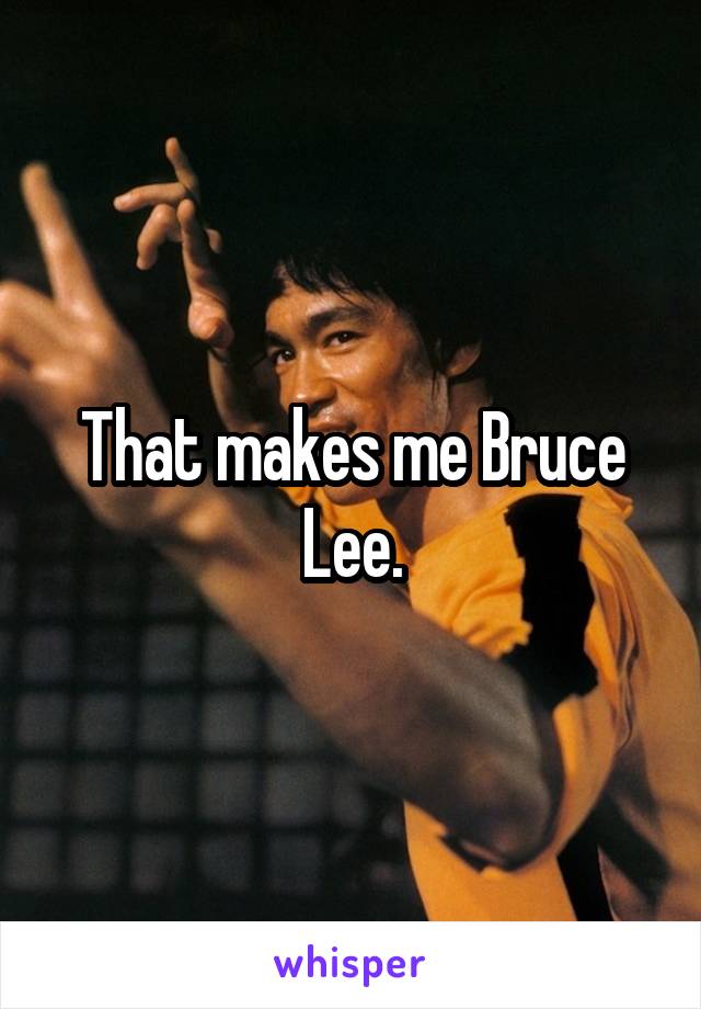 That makes me Bruce Lee.
