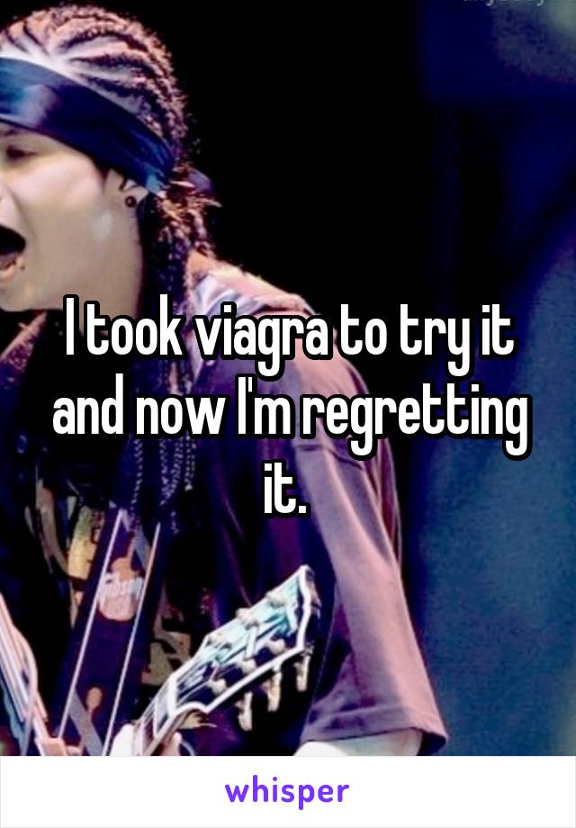 I took viagra to try it and now I'm regretting it. 