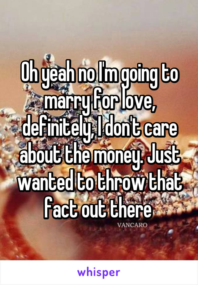 Oh yeah no I'm going to marry for love, definitely, I don't care about the money. Just wanted to throw that fact out there 