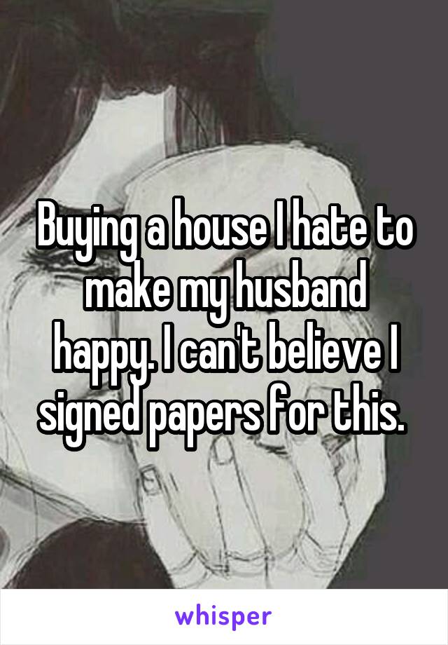 Buying a house I hate to make my husband happy. I can't believe I signed papers for this. 