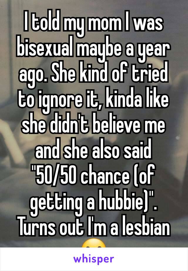 I told my mom I was bisexual maybe a year ago. She kind of tried to ignore it, kinda like she didn't believe me and she also said "50/50 chance (of getting a hubbie)".
Turns out I'm a lesbian ☺