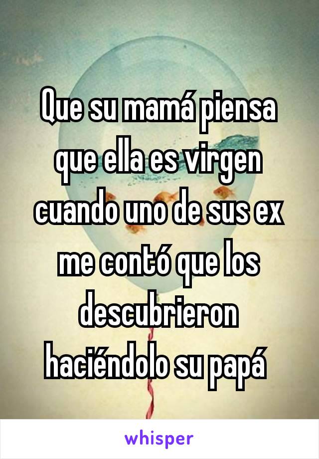 Que su mamá piensa que ella es virgen cuando uno de sus ex me contó que los descubrieron haciéndolo su papá 