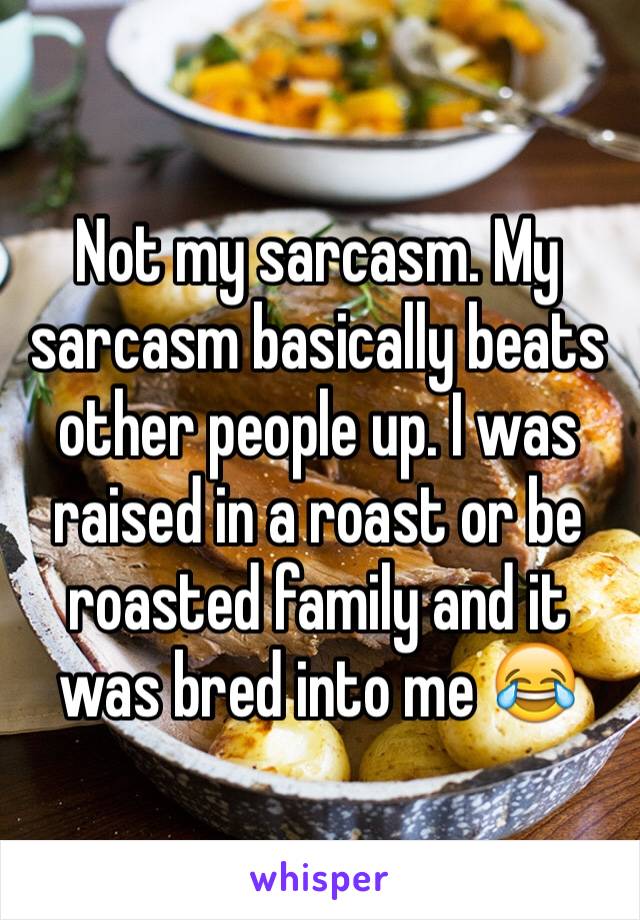 Not my sarcasm. My sarcasm basically beats other people up. I was raised in a roast or be roasted family and it was bred into me 😂