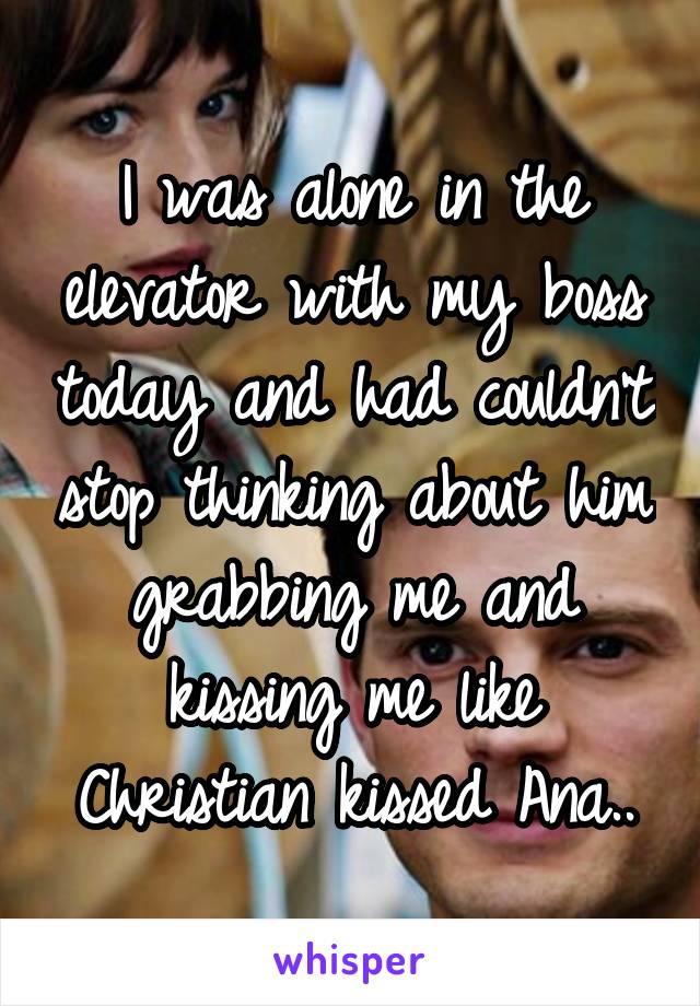 I was alone in the elevator with my boss today and had couldn't stop thinking about him grabbing me and kissing me like Christian kissed Ana..