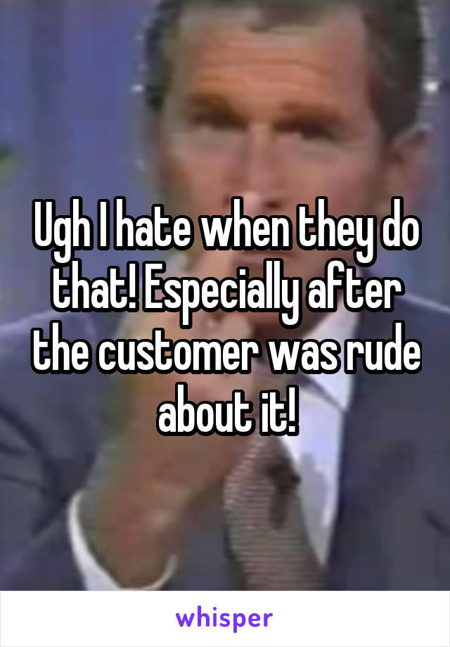 Ugh I hate when they do that! Especially after the customer was rude about it!