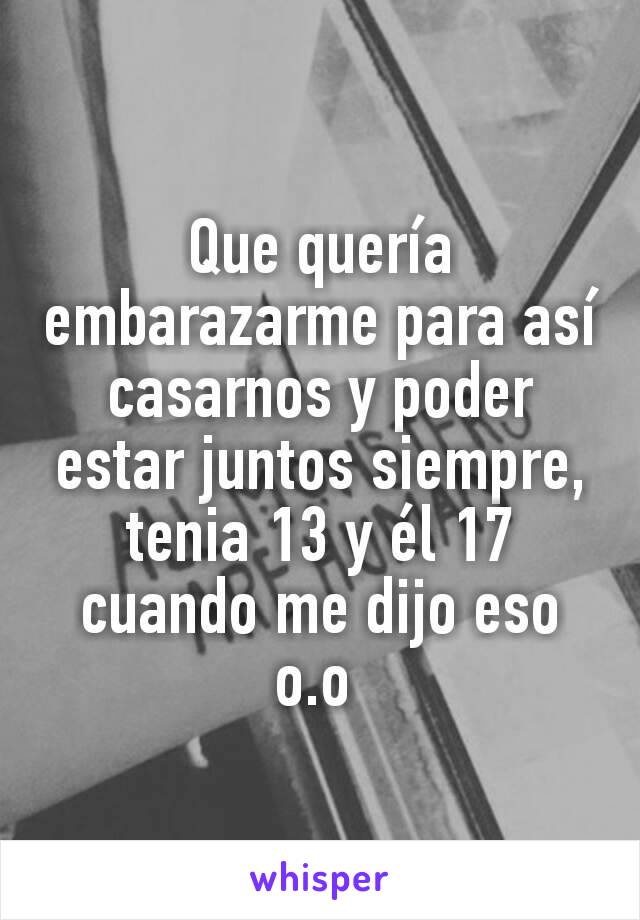 Que quería embarazarme para así casarnos y poder estar juntos siempre, tenia 13 y él 17 cuando me dijo eso o.o 