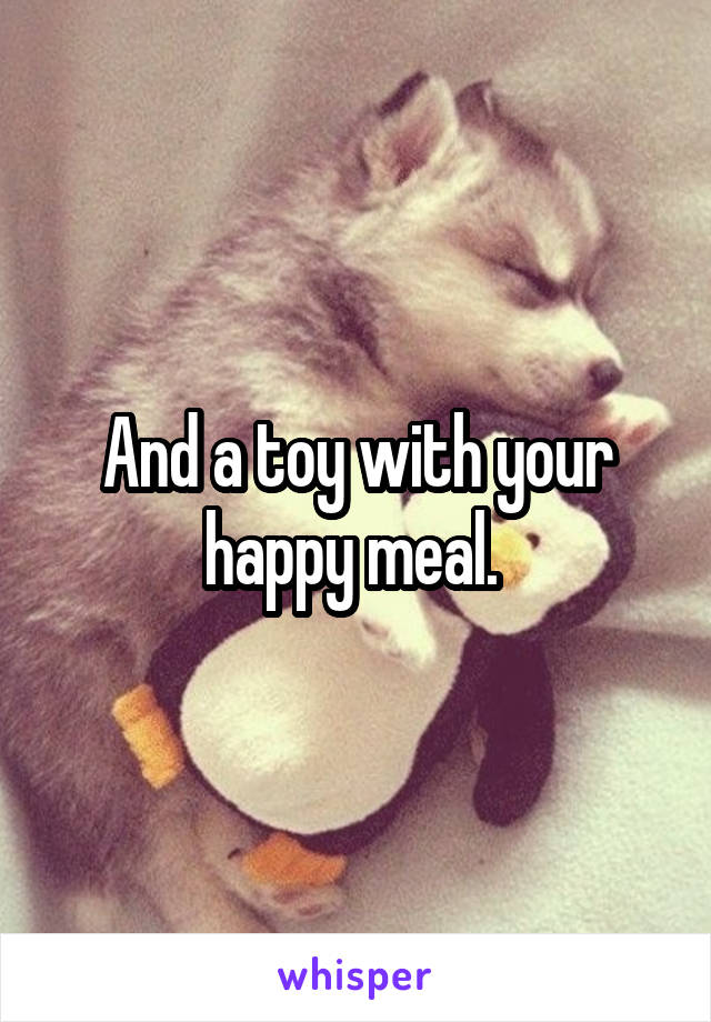 And a toy with your happy meal. 