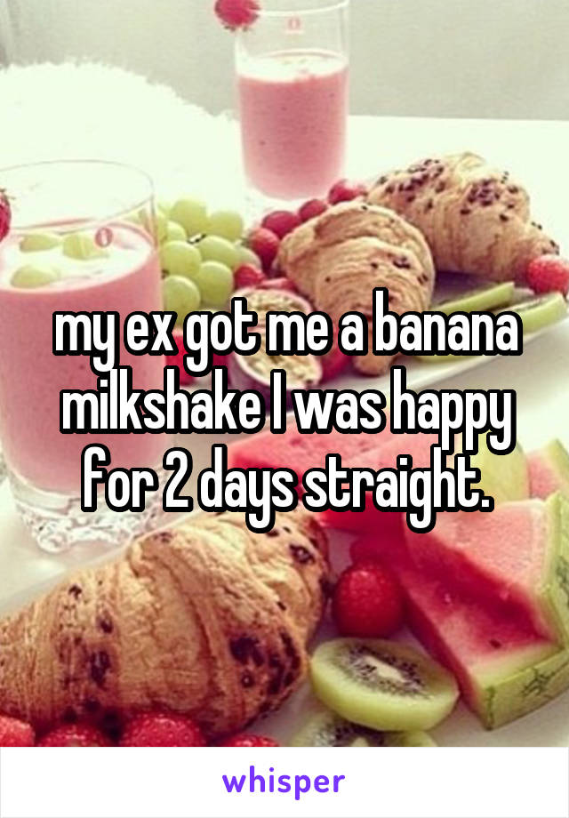 my ex got me a banana milkshake I was happy for 2 days straight.