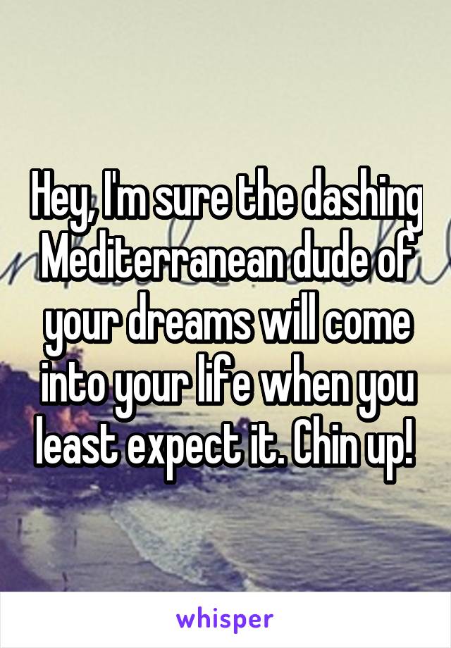 Hey, I'm sure the dashing Mediterranean dude of your dreams will come into your life when you least expect it. Chin up! 