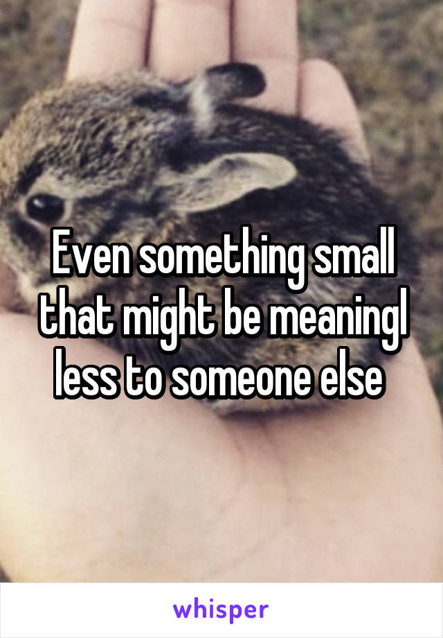 Even something small that might be meaningl less to someone else 