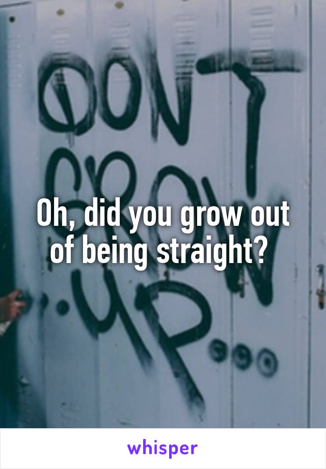 Oh, did you grow out of being straight? 