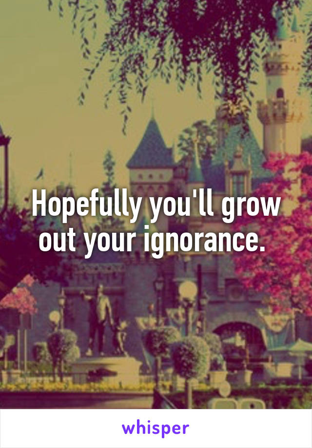 Hopefully you'll grow out your ignorance. 