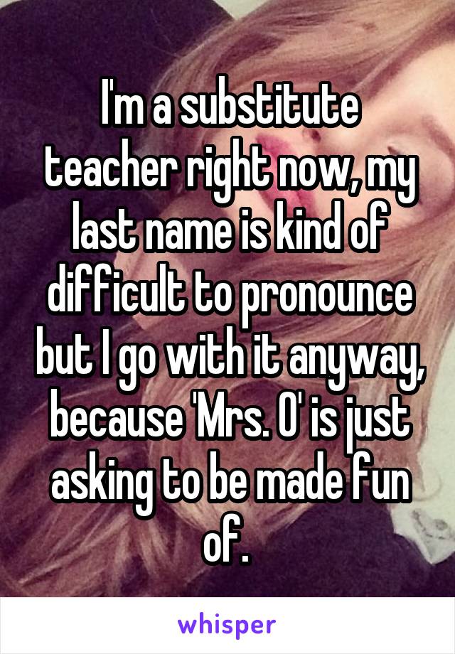 I'm a substitute teacher right now, my last name is kind of difficult to pronounce but I go with it anyway, because 'Mrs. O' is just asking to be made fun of. 