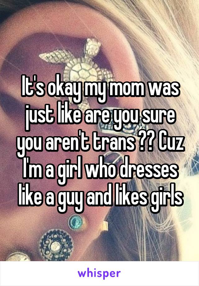 It's okay my mom was just like are you sure you aren't trans ?? Cuz I'm a girl who dresses like a guy and likes girls