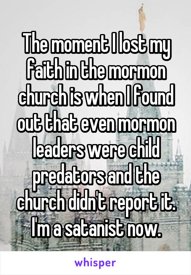 The moment I lost my faith in the mormon church is when I found out that even mormon leaders were child predators and the church didn't report it. I'm a satanist now.