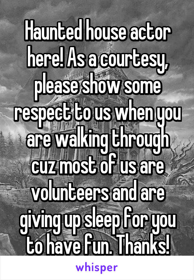 Haunted house actor here! As a courtesy, please show some respect to us when you are walking through cuz most of us are volunteers and are giving up sleep for you to have fun. Thanks!