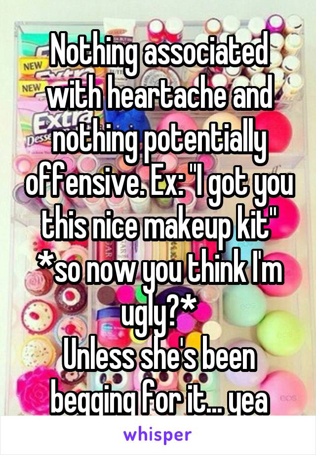 Nothing associated with heartache and nothing potentially offensive. Ex: "I got you this nice makeup kit"
*so now you think I'm ugly?*
Unless she's been begging for it... yea