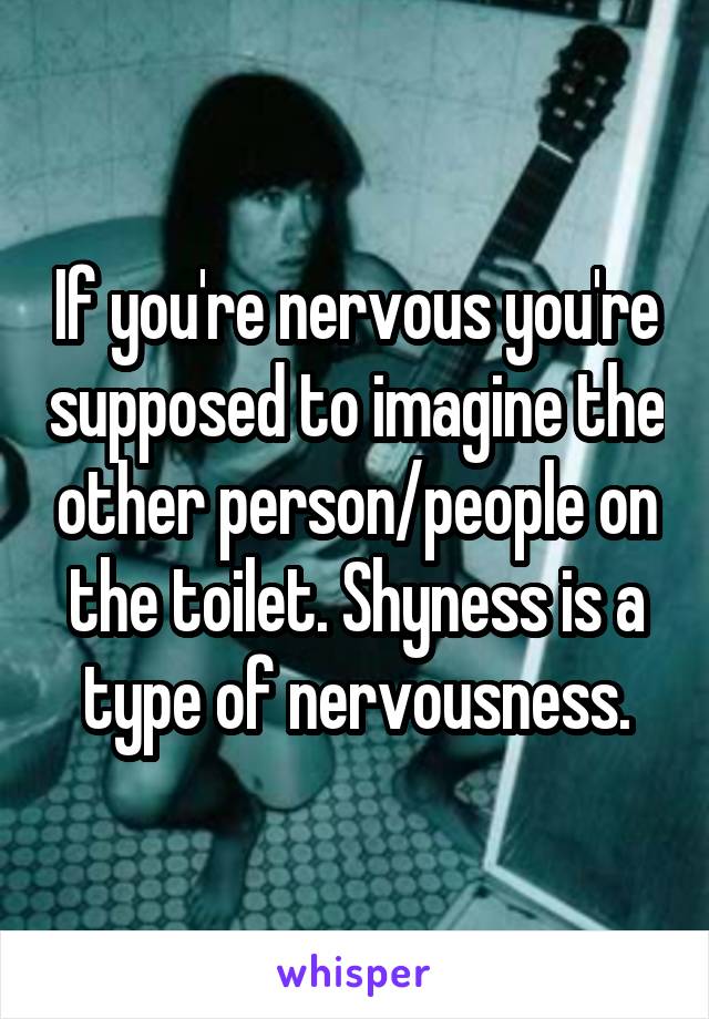 If you're nervous you're supposed to imagine the other person/people on the toilet. Shyness is a type of nervousness.