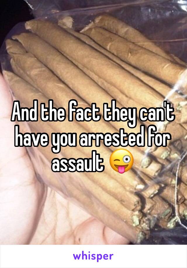 And the fact they can't have you arrested for assault 😜