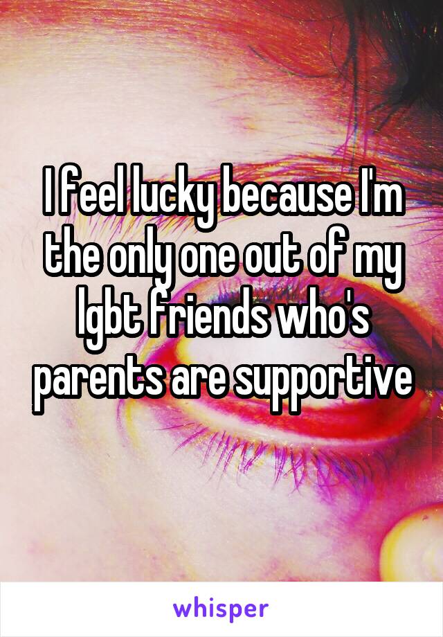 I feel lucky because I'm the only one out of my lgbt friends who's parents are supportive 