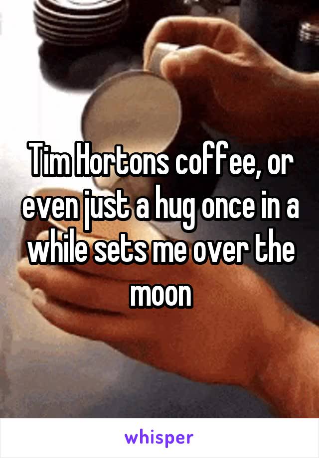 Tim Hortons coffee, or even just a hug once in a while sets me over the moon
