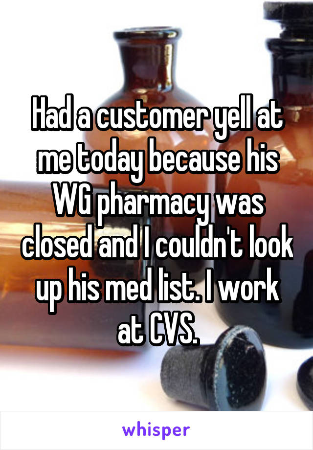 Had a customer yell at me today because his WG pharmacy was closed and I couldn't look up his med list. I work at CVS.