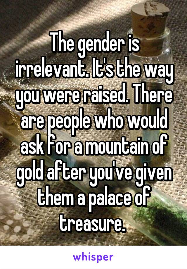 The gender is irrelevant. It's the way you were raised. There are people who would ask for a mountain of gold after you've given them a palace of treasure. 
