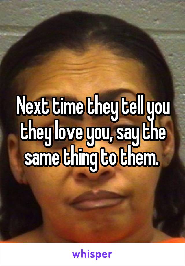 Next time they tell you they love you, say the same thing to them. 