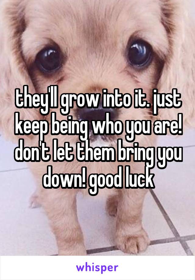 they'll grow into it. just keep being who you are! don't let them bring you down! good luck
