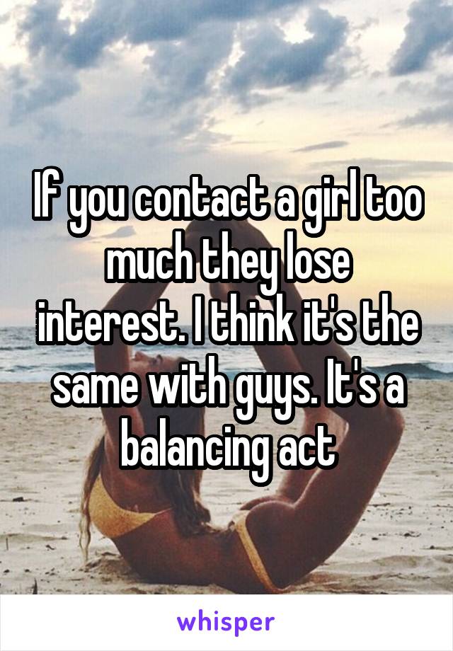If you contact a girl too much they lose interest. I think it's the same with guys. It's a balancing act