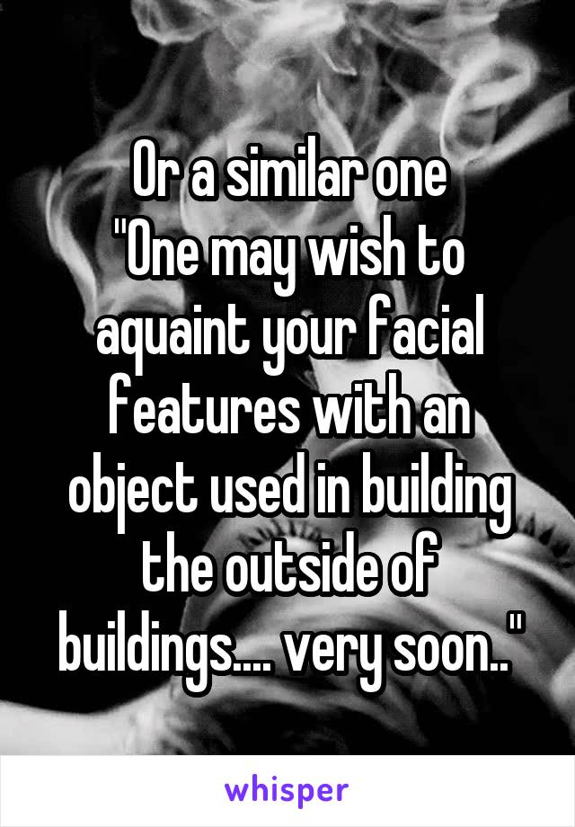 Or a similar one
"One may wish to aquaint your facial features with an object used in building the outside of buildings.... very soon.."