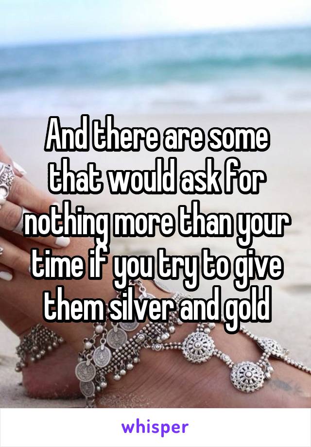 And there are some that would ask for nothing more than your time if you try to give them silver and gold